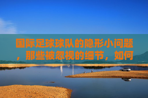 国际足球球队的隐形小问题，那些被忽视的细节，如何左右赛场风云，国际足球隐形小问题，被忽视的细节如何左右赛场风云