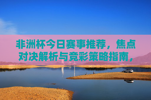 非洲杯今日赛事推荐，焦点对决解析与竞彩策略指南，非洲杯今日赛事推荐，焦点对决解析与竞彩策略指南