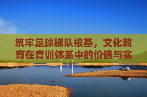 筑牢足球梯队根基，文化教育在青训体系中的价值与实施路径，筑牢足球梯队根基，文化教育在青训体系中的价值与实施路径
