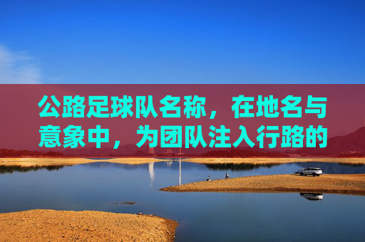 公路足球队名称，在地名与意象中，为团队注入行路的基因，驿路雄风足球队