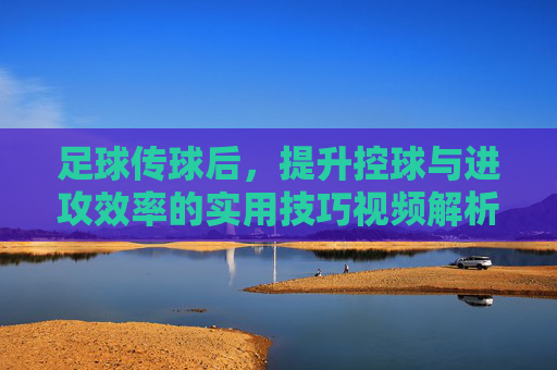 足球传球后，提升控球与进攻效率的实用技巧视频解析，足球传球后提升控球与进攻效率的实用技巧视频解析