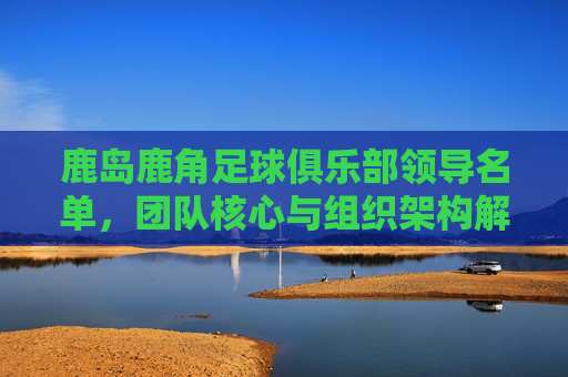 鹿岛鹿角足球俱乐部领导名单，团队核心与组织架构解析，鹿岛鹿角足球俱乐部领导名单、团队核心与组织架构解析