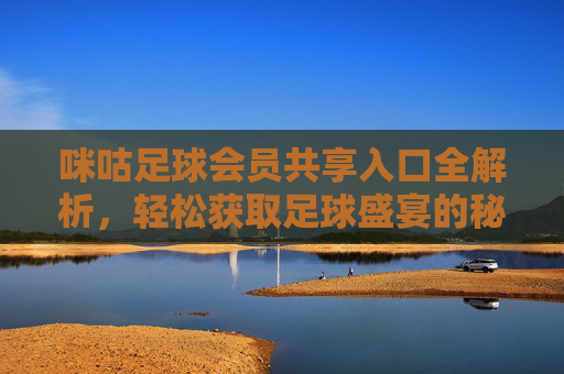 咪咕足球会员共享入口全解析，轻松获取足球盛宴的秘籍，咪咕足球会员共享入口全解析，轻松获取足球盛宴的秘籍