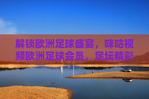 解锁欧洲足球盛宴，咪咕视频欧洲足球会员，足坛精彩尽在掌握，解锁欧洲足球盛宴，咪咕视频欧洲足球会员，足坛精彩尽在掌握