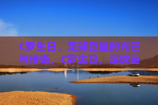 C罗生日，足球巨星的光芒与传奇，C罗生日，足球巨星的光芒与传奇