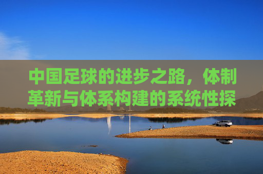 中国足球的进步之路，体制革新与体系构建的系统性探索，中国足球的进步之路，体制革新与体系构建的系统性探索