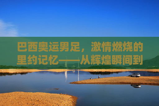 巴西奥运男足,激情燃烧的里约记忆——从辉煌瞬间到遗憾终章的足球旅程