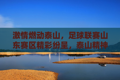 激情燃动泰山,足球联赛山东赛区精彩纷呈,泰山精神与绿茵同频共振,激情燃动泰山,足球联赛山东赛区精彩纷呈,泰山精神与绿茵同频共振