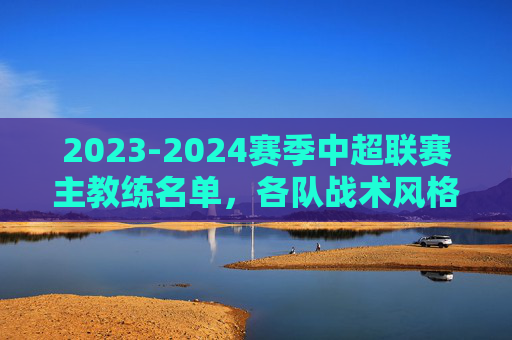 2023-2024赛季中超联赛主教练名单,各队战术风格与执教背景解析
