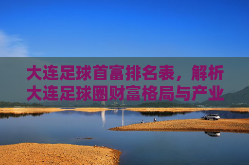 大连足球首富排名表，解析大连足球圈财富格局与产业关联，大连足球首富排名表，解析大连足球圈财富格局与产业关联