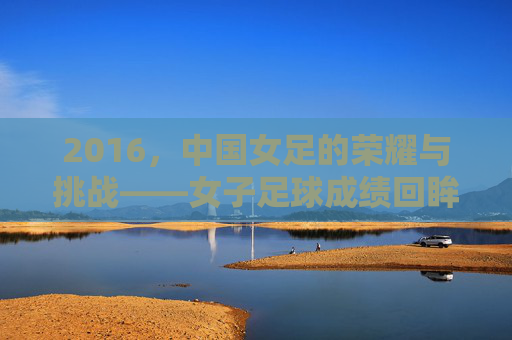 2016，中国女足的荣耀与挑战——女子足球成绩回眸