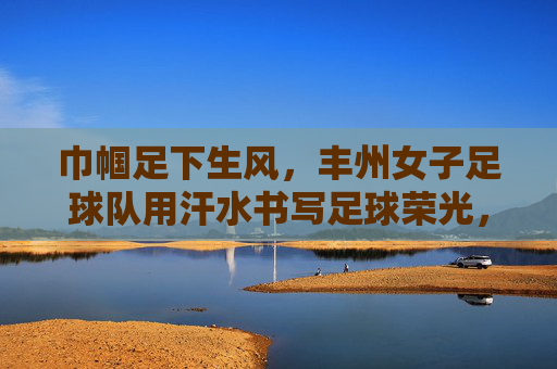 巾帼足下生风，丰州女子足球队用汗水书写足球荣光，巾帼足下生风，丰州女子足球队用汗水书写足球荣光