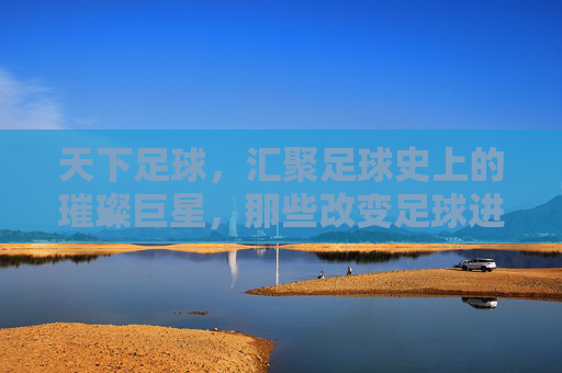 天下足球，汇聚足球史上的璀璨巨星，那些改变足球进程的传奇人物，天下足球，改变足球进程的璀璨传奇巨星