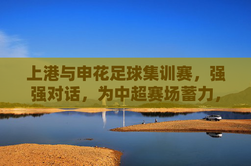 上港与申花足球集训赛，强强对话，为中超赛场蓄力，上港与申花足球集训赛，强强对话为中超赛场蓄力