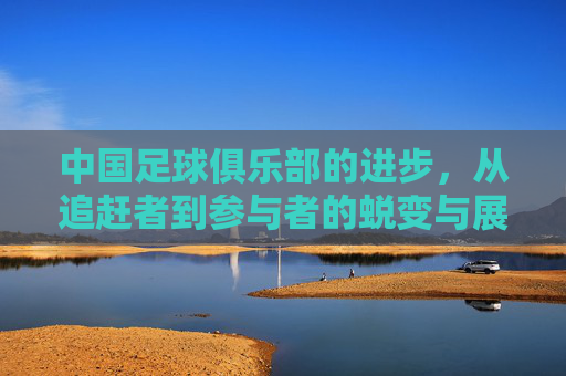 中国足球俱乐部的进步，从追赶者到参与者的蜕变与展望，中国足球俱乐部的进步，从追赶者到参与者的蜕变与展望