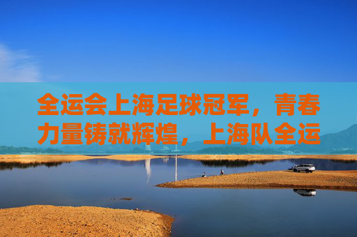 全运会上海足球冠军，青春力量铸就辉煌，上海队全运会足球项目夺冠记，全运会足球冠军，青春力量铸就上海队辉煌夺冠记