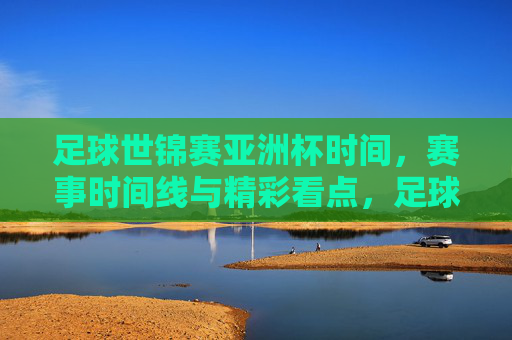 足球世锦赛亚洲杯时间，赛事时间线与精彩看点，足球世锦赛亚洲杯时间、赛事时间线与精彩看点解析