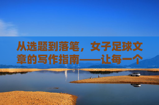 从选题到落笔,女子足球文章的写作指南——让每一个进球都有温度与深度,从选题到落笔,女子足球文章的写作指南——让每一个进球都有温度与深度