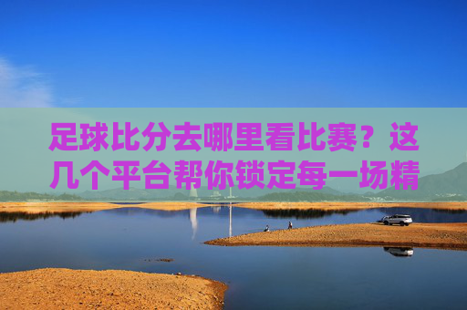 足球比分去哪里看比赛?这几个平台帮你锁定每一场精彩对决,足球比分看比赛?这几个平台帮你锁定每一场精彩对决