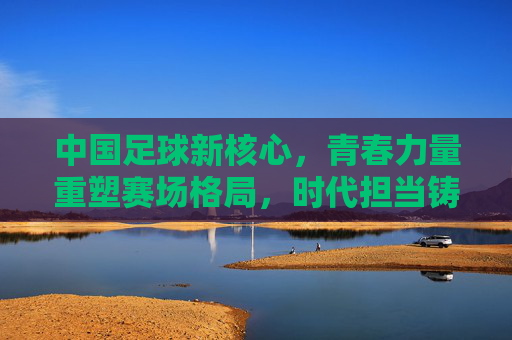 中国足球新核心，青春力量重塑赛场格局，时代担当铸就未来希望，中国足球新核心，青春力量重塑赛场格局，时代担当铸就未来希望