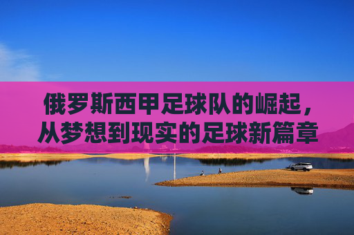 俄罗斯西甲足球队的崛起,从梦想到现实的足球新篇章