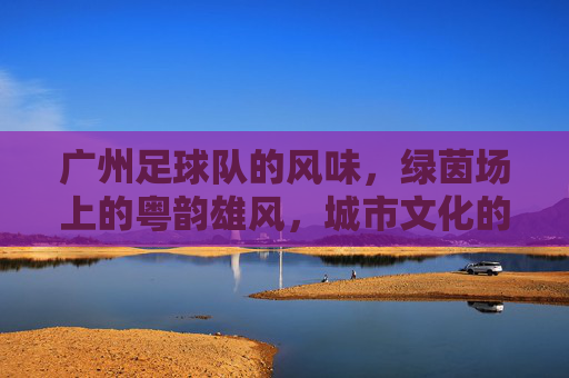 广州足球队的风味,绿茵场上的粤韵雄风,城市文化的热血传承