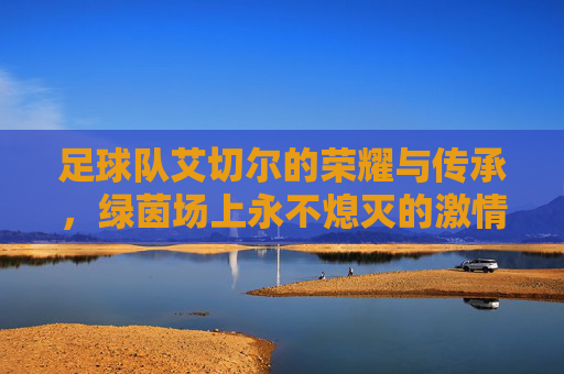 足球队艾切尔的荣耀与传承,绿茵场上永不熄灭的激情火焰,艾切尔的荣耀与传承,绿茵场上永不熄灭的激情火焰