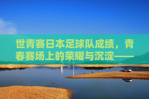世青赛日本足球队成绩,青春赛场上的荣耀与沉淀——历史战绩与当代传承的深度解读,世青赛日本足球队成绩,青春赛场上的荣耀与沉淀——历史战绩与当代传承的深度解读