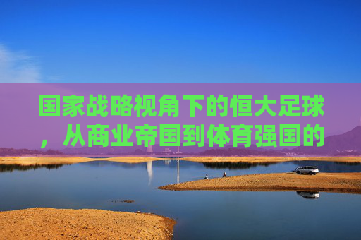 国家战略视角下的恒大足球，从商业帝国到体育强国的路径与启示，国家战略视角下的恒大足球，从商业帝国到体育强国的路径与启示