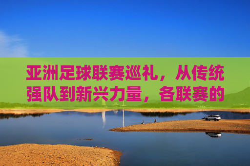 亚洲足球联赛巡礼，从传统强队到新兴力量，各联赛的独特魅力，亚洲足球联赛巡礼，传统强队到新兴力量，各联赛的独特魅力