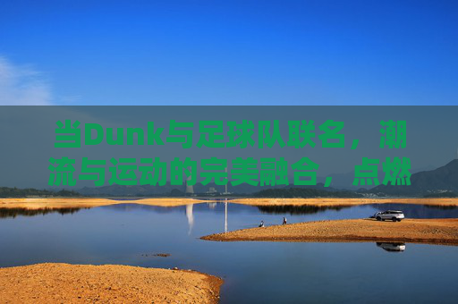当Dunk与足球队联名，潮流与运动的完美融合，点燃球迷与潮人的双重热情，Dunk与足球队联名，潮流与运动融合，点燃球迷与潮人的双重热情
