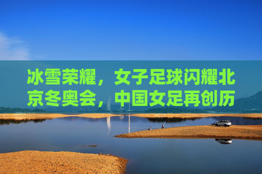 冰雪荣耀，女子足球闪耀北京冬奥会，中国女足再创历史辉煌，冰雪荣耀，女子足球闪耀北京冬奥会，中国女足再创历史辉煌