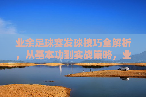 业余足球赛发球技巧全解析，从基本功到实战策略，业余足球赛发球技巧全解析，从基本功到实战策略