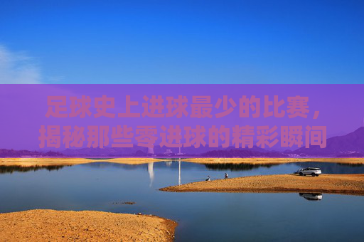 足球史上进球最少的比赛，揭秘那些零进球的精彩瞬间，足球史上进球最少的比赛，揭秘那些零进球的精彩瞬间