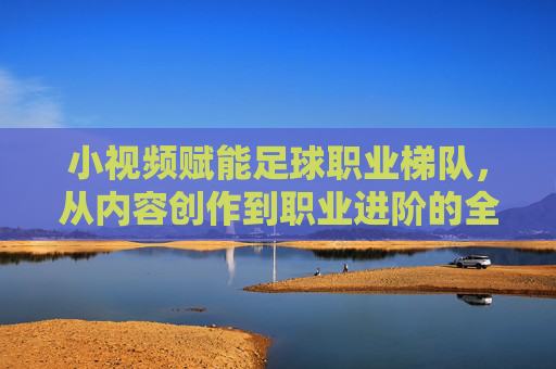 小视频赋能足球职业梯队,从内容创作到职业进阶的全新生态,小视频赋能足球职业梯队,从内容创作到职业进阶的全新生态
