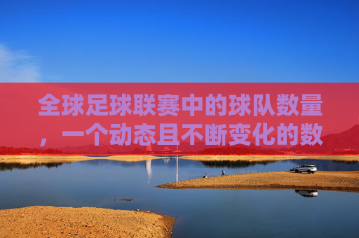 全球足球联赛中的球队数量，一个动态且不断变化的数字，全球足球联赛球队数量，动态且不断变化的数字