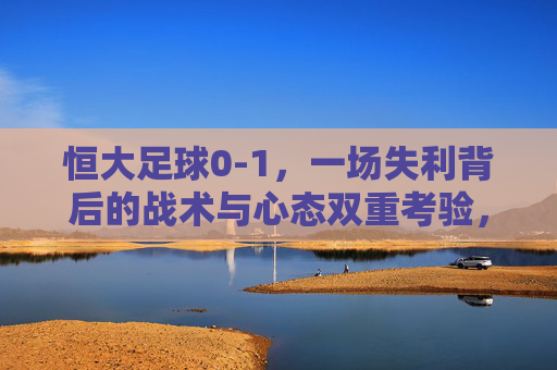 恒大足球0-1,一场失利背后的战术与心态双重考验,恒大0-1失利,一场失利背后的战术与心态双重考验