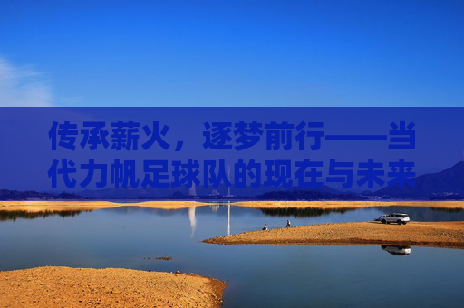 传承薪火，逐梦前行——当代力帆足球队的现在与未来，传承薪火，逐梦前行——当代力帆足球队的现在与未来