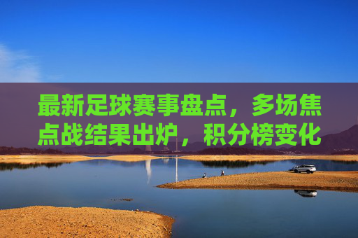 最新足球赛事盘点,多场焦点战结果出炉,积分榜变化显著,最新足球赛事盘点,多场焦点战结果出炉,积分榜变化显著