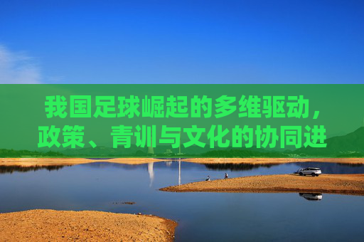 我国足球崛起的多维驱动,政策、青训与文化的协同进化,我国足球崛起的多维驱动,政策、青训与文化的协同进化