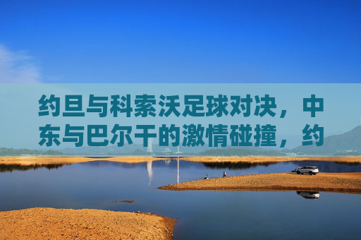 约旦与科索沃足球对决,中东与巴尔干的激情碰撞,约旦与科索沃足球对决,中东与巴尔干的激情碰撞