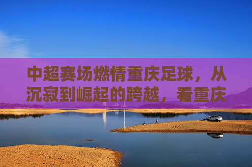 中超赛场燃情重庆足球，从沉寂到崛起的跨越，看重庆队的中场核心与球迷热忱，中超赛场燃情重庆足球，从沉寂到崛起的跨越，看中场核心与球迷热忱