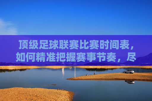 顶级足球联赛比赛时间表，如何精准把握赛事节奏，尽享足球盛宴，顶级足球联赛比赛时间表，如何精准把握赛事节奏，尽享足球盛宴