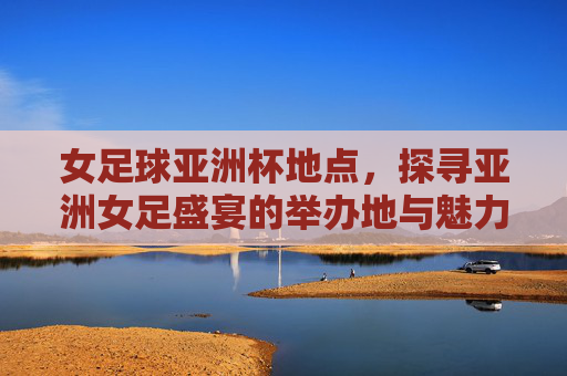 女足球亚洲杯地点，探寻亚洲女足盛宴的举办地与魅力，女足球亚洲杯举办地，探寻亚洲女足盛宴的举办地与魅力