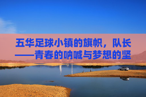 五华足球小镇的旗帜，队长——青春的呐喊与梦想的坚守，五华足球小镇的旗帜，队长——青春的呐喊与梦想的坚守