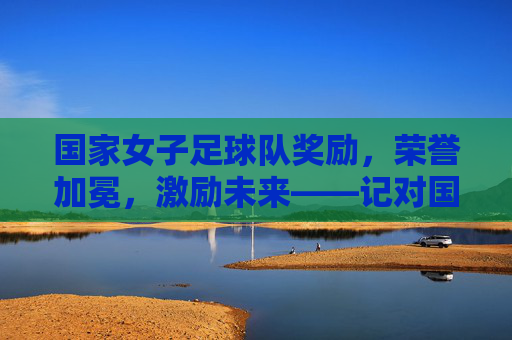 国家女子足球队奖励，荣誉加冕，激励未来——记对国家女子足球队的表彰与激励举措，国家女子足球队，荣誉加冕与激励未来——表彰与激励举措