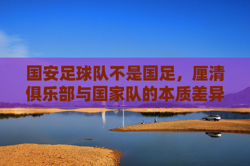 国安足球队不是国足，厘清俱乐部与国家队的本质差异，国安足球队不是国足，厘清俱乐部与国家队的本质差异