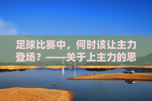 足球比赛中,何时该让主力登场?——关于上主力的思考与策略,足球比赛中,何时该让主力登场?——关于上主力的思考与策略