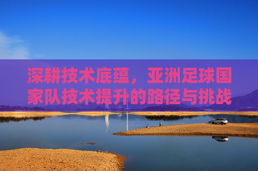 深耕技术底蕴,亚洲足球国家队技术提升的路径与挑战,深耕技术底蕴,亚洲足球国家队技术提升的路径与挑战