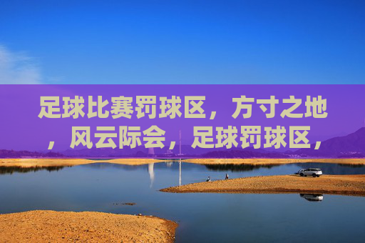 足球比赛罚球区，方寸之地，风云际会，足球罚球区，方寸之地，风云际会
